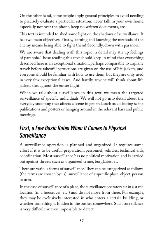 On the other hand, some people apply general principles to avoid needing to precisely evaluate a particular situation: never talk in your own home, especially not over the phone, keep no written documents,etc.  “This text s intended to shed some light on the shadows of surveillance. It has two main objectives. Firstly, learning and knowing the methods of the enemy means being able to fight them! Sccondly, down with paranoia!  We are aware that dealing with this topic in detail may stir up of paranoia. Those reading this text should keep in mind that e  thing described here is an exceptional situation, perhaps comparable to airplanc travel: before takeoff, instructions are given on the use of life jackets, and. everyone should be familiar with how to use them, but they are only used in very few exceptional cases. And hardly anyone will think about life jackets throughout the entire flight.  When we talk about surveillance in this text, we mean the targeted surveillance of specific individuals. We will not go into detail about the everyday snooping that affects a scenc in general, such as collecting scene publications and posters or hanging around in the relevant bars and public  mectings.  First, a Few Basic Rules When It Comes to Physical Surveillance  A surveillance operation s planned and organized. It requircs some effort if it is to be useful: preparation, personnel, vehicles, technical aids, coordination. Most surveillance has no political motivation and is carried out against threats such as organized crime, burglasies, ctc  There are various forms of surveillance. They can be categorized as follows (the terms are chosen by us): surveillance of a specific place, object, person,  In the case of surveillance of a place, the surveillance operators it ina static location (in a house, car, etc.) and do not move from there. For example, they may be exclusively interested in who enters a certain building, or whether something is hidden in the bushes somewhere. Such surveillance s very difficult or even impossible to detect.  57 
